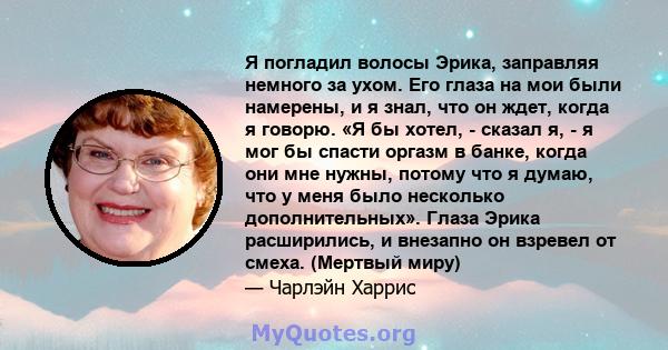 Я погладил волосы Эрика, заправляя немного за ухом. Его глаза на мои были намерены, и я знал, что он ждет, когда я говорю. «Я бы хотел, - сказал я, - я мог бы спасти оргазм в банке, когда они мне нужны, потому что я