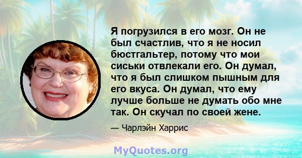 Я погрузился в его мозг. Он не был счастлив, что я не носил бюстгальтер, потому что мои сиськи отвлекали его. Он думал, что я был слишком пышным для его вкуса. Он думал, что ему лучше больше не думать обо мне так. Он