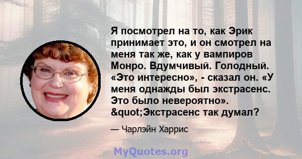 Я посмотрел на то, как Эрик принимает это, и он смотрел на меня так же, как у вампиров Монро. Вдумчивый. Голодный. «Это интересно», - сказал он. «У меня однажды был экстрасенс. Это было невероятно». "Экстрасенс так 