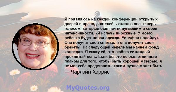 Я появляюсь на каждой конференции открытых дверей и преподавателей, - сказала она, теперь голосом, который был почти пугающим в своей интенсивности. «Я испечь пирожные. У моего ребенка будет новая одежда. Ее туфли