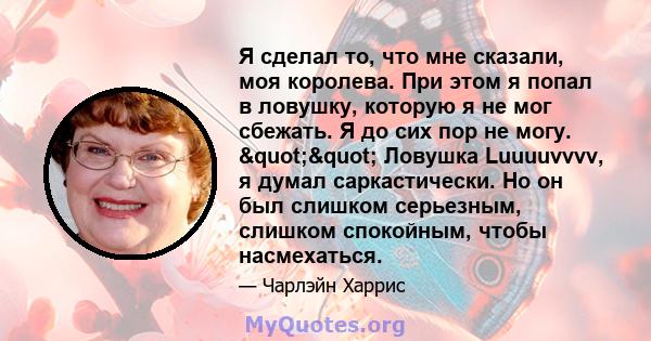 Я сделал то, что мне сказали, моя королева. При этом я попал в ловушку, которую я не мог сбежать. Я до сих пор не могу. "" Ловушка Luuuuvvvv, я думал саркастически. Но он был слишком серьезным, слишком