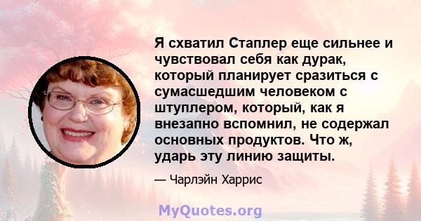 Я схватил Стаплер еще сильнее и чувствовал себя как дурак, который планирует сразиться с сумасшедшим человеком с штуплером, который, как я внезапно вспомнил, не содержал основных продуктов. Что ж, ударь эту линию защиты.