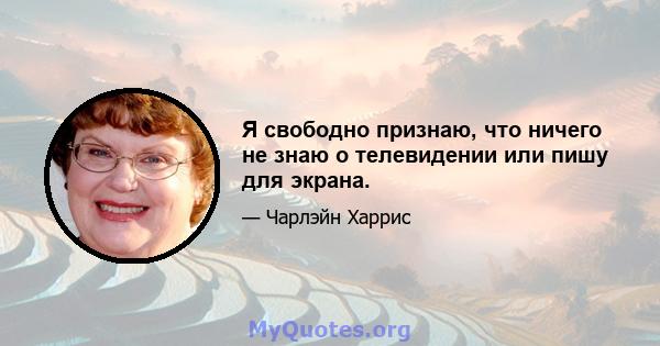 Я свободно признаю, что ничего не знаю о телевидении или пишу для экрана.