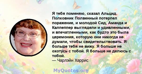 Я тебя поменяю, сказал Альцид. Полковник Полвенный потерпел поражение, и молодой Сид, Аманда и Калпеппер выглядели и удивленными, и впечатленными, как будто это была церемония, которую они никогда не думали, чтобы