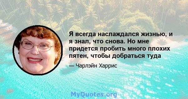 Я всегда наслаждался жизнью, и я знал, что снова. Но мне придется пробить много плохих пятен, чтобы добраться туда