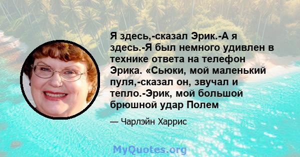 Я здесь,-сказал Эрик.-А я здесь.-Я был немного удивлен в технике ответа на телефон Эрика. «Сьюки, мой маленький пуля,-сказал он, звучал и тепло.-Эрик, мой большой брюшной удар Полем