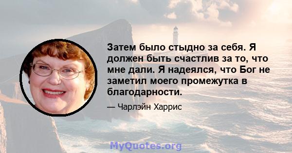 Затем было стыдно за себя. Я должен быть счастлив за то, что мне дали. Я надеялся, что Бог не заметил моего промежутка в благодарности.