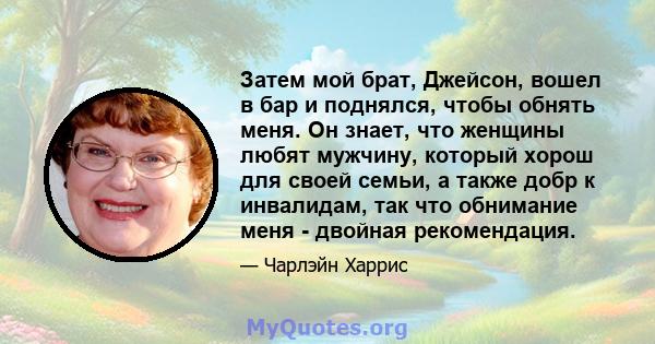 Затем мой брат, Джейсон, вошел в бар и поднялся, чтобы обнять меня. Он знает, что женщины любят мужчину, который хорош для своей семьи, а также добр к инвалидам, так что обнимание меня - двойная рекомендация.