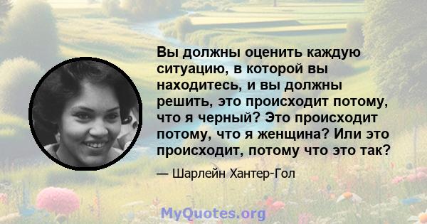 Вы должны оценить каждую ситуацию, в которой вы находитесь, и вы должны решить, это происходит потому, что я черный? Это происходит потому, что я женщина? Или это происходит, потому что это так?