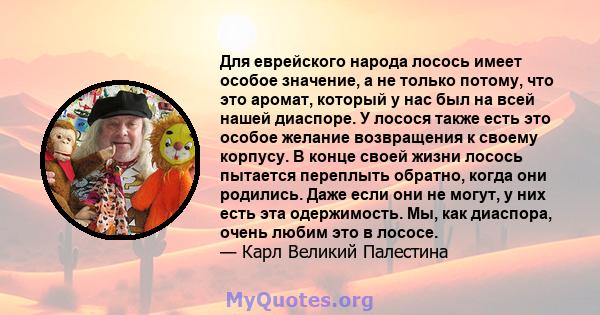 Для еврейского народа лосось имеет особое значение, а не только потому, что это аромат, который у нас был на всей нашей диаспоре. У лосося также есть это особое желание возвращения к своему корпусу. В конце своей жизни