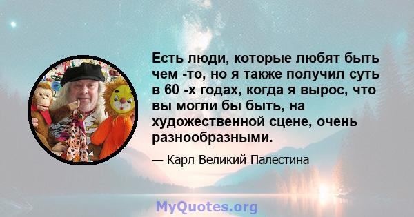 Есть люди, которые любят быть чем -то, но я также получил суть в 60 -х годах, когда я вырос, что вы могли бы быть, на художественной сцене, очень разнообразными.