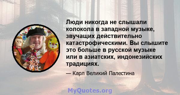 Люди никогда не слышали колокола в западной музыке, звучащих действительно катастрофическими. Вы слышите это больше в русской музыке или в азиатских, индонезийских традициях.