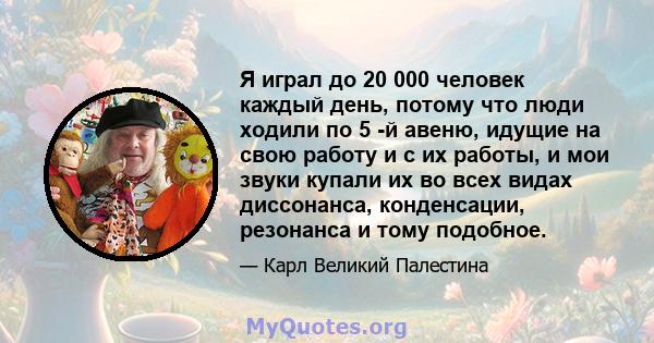 Я играл до 20 000 человек каждый день, потому что люди ходили по 5 -й авеню, идущие на свою работу и с их работы, и мои звуки купали их во всех видах диссонанса, конденсации, резонанса и тому подобное.