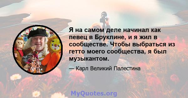 Я на самом деле начинал как певец в Бруклине, и я жил в сообществе. Чтобы выбраться из гетто моего сообщества, я был музыкантом.