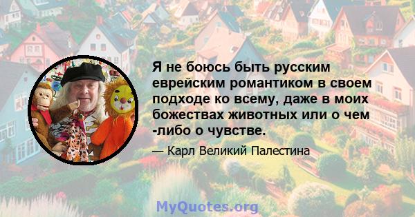 Я не боюсь быть русским еврейским романтиком в своем подходе ко всему, даже в моих божествах животных или о чем -либо о чувстве.