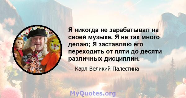 Я никогда не зарабатывал на своей музыке. Я не так много делаю; Я заставляю его переходить от пяти до десяти различных дисциплин.