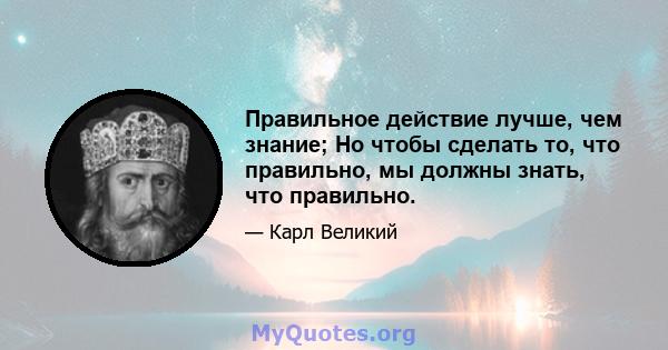 Правильное действие лучше, чем знание; Но чтобы сделать то, что правильно, мы должны знать, что правильно.