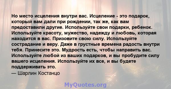 Но место исцеления внутри вас. Исцеление - это подарок, который вам дали при рождении, так же, как вам предоставили другие. Используйте свои подарки, ребенок. Используйте красоту, мужество, надежду и любовь, которая