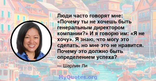 Люди часто говорят мне: «Почему ты не хочешь быть генеральным директором компании?» И я говорю им: «Я не хочу». Я знаю, что могу это сделать, но мне это не нравится. Почему это должно быть определением успеха?