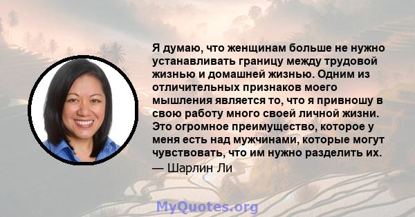 Я думаю, что женщинам больше не нужно устанавливать границу между трудовой жизнью и домашней жизнью. Одним из отличительных признаков моего мышления является то, что я привношу в свою работу много своей личной жизни.