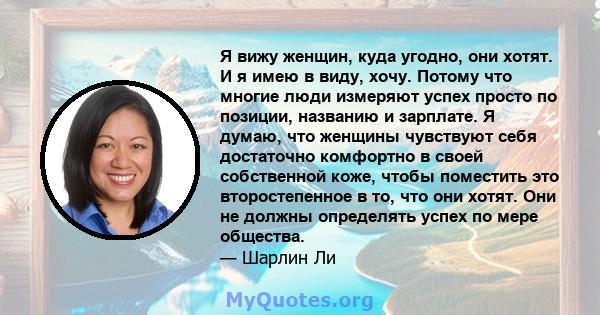 Я вижу женщин, куда угодно, они хотят. И я имею в виду, хочу. Потому что многие люди измеряют успех просто по позиции, названию и зарплате. Я думаю, что женщины чувствуют себя достаточно комфортно в своей собственной