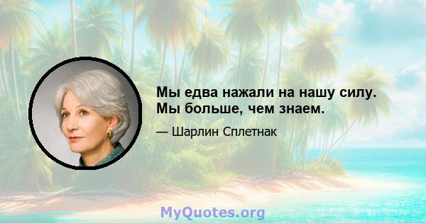 Мы едва нажали на нашу силу. Мы больше, чем знаем.