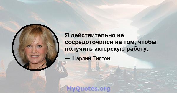 Я действительно не сосредоточился на том, чтобы получить актерскую работу.