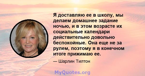 Я доставляю ее в школу, мы делаем домашнее задание ночью, и в этом возрасте их социальные календари действительно довольно беспокойные. Она еще не за рулем, поэтому я в конечном итоге прижимаю ее.