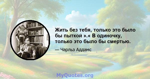 Жить без тебя, только это было бы пыткой ».« В одиночку, только это было бы смертью.