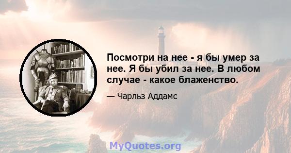 Посмотри на нее - я бы умер за нее. Я бы убил за нее. В любом случае - какое блаженство.