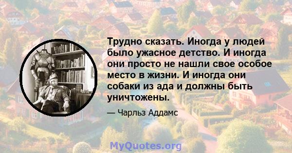 Трудно сказать. Иногда у людей было ужасное детство. И иногда они просто не нашли свое особое место в жизни. И иногда они собаки из ада и должны быть уничтожены.