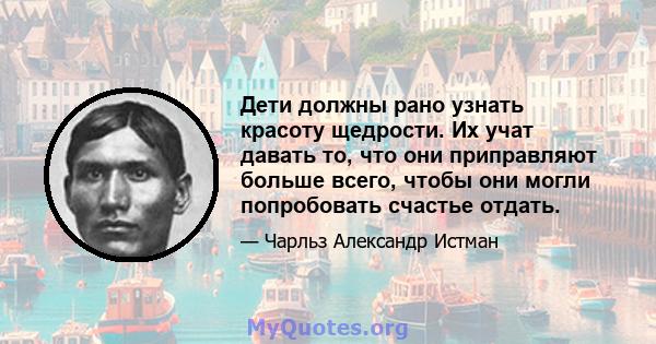 Дети должны рано узнать красоту щедрости. Их учат давать то, что они приправляют больше всего, чтобы они могли попробовать счастье отдать.