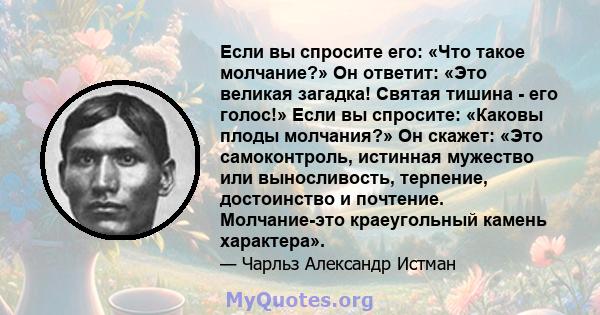 Если вы спросите его: «Что такое молчание?» Он ответит: «Это великая загадка! Святая тишина - его голос!» Если вы спросите: «Каковы плоды молчания?» Он скажет: «Это самоконтроль, истинная мужество или выносливость,