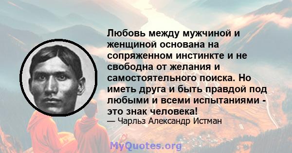 Любовь между мужчиной и женщиной основана на сопряженном инстинкте и не свободна от желания и самостоятельного поиска. Но иметь друга и быть правдой под любыми и всеми испытаниями - это знак человека!