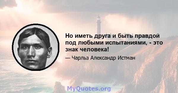 Но иметь друга и быть правдой под любыми испытаниями, - это знак человека!