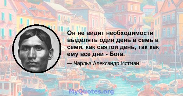 Он не видит необходимости выделять один день в семь в семи, как святой день, так как ему все дни - Бога.