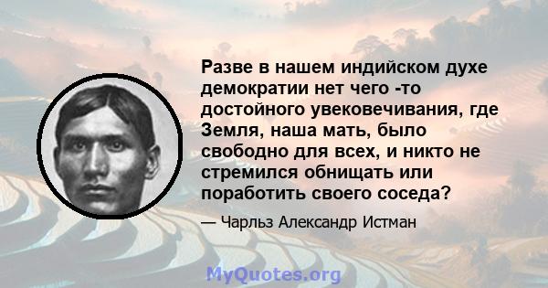 Разве в нашем индийском духе демократии нет чего -то достойного увековечивания, где Земля, наша мать, было свободно для всех, и никто не стремился обнищать или поработить своего соседа?