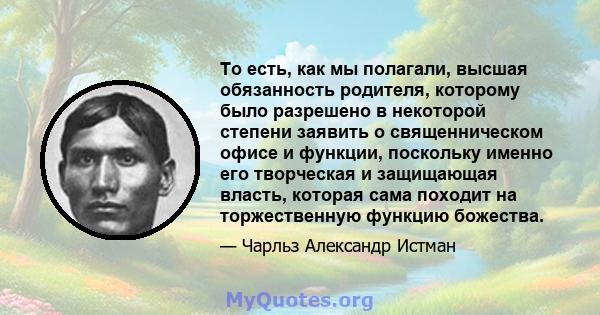 То есть, как мы полагали, высшая обязанность родителя, которому было разрешено в некоторой степени заявить о священническом офисе и функции, поскольку именно его творческая и защищающая власть, которая сама походит на