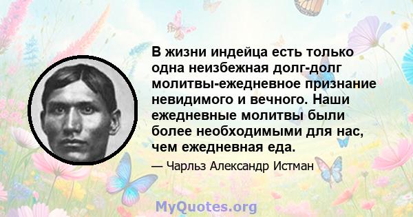 В жизни индейца есть только одна неизбежная долг-долг молитвы-ежедневное признание невидимого и вечного. Наши ежедневные молитвы были более необходимыми для нас, чем ежедневная еда.