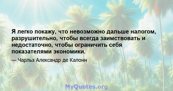 Я легко покажу, что невозможно дальше налогом, разрушительно, чтобы всегда заимствовать и недостаточно, чтобы ограничить себя показателями экономики.