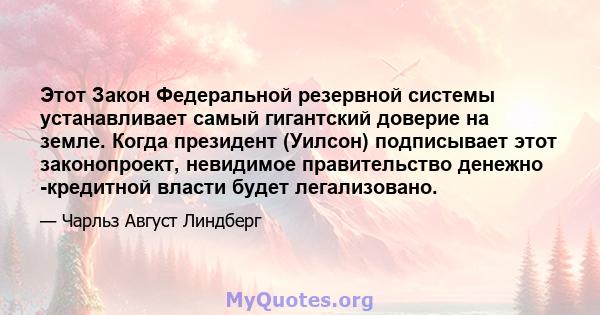 Этот Закон Федеральной резервной системы устанавливает самый гигантский доверие на земле. Когда президент (Уилсон) подписывает этот законопроект, невидимое правительство денежно -кредитной власти будет легализовано.