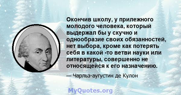 Окончив школу, у прилежного молодого человека, который выдержал бы у скучно и однообразие своих обязанностей, нет выбора, кроме как потерять себя в какой -то ветви науки или литературы, совершенно не относящейся к его