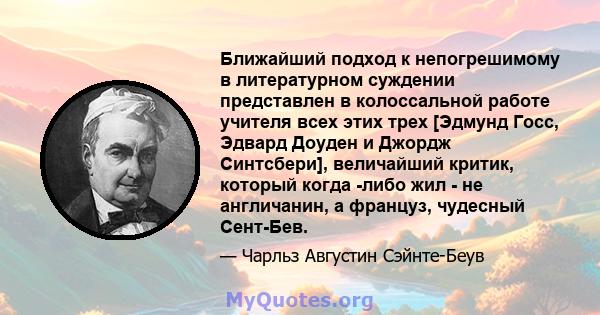 Ближайший подход к непогрешимому в литературном суждении представлен в колоссальной работе учителя всех этих трех [Эдмунд Госс, Эдвард Доуден и Джордж Синтсбери], величайший критик, который когда -либо жил - не