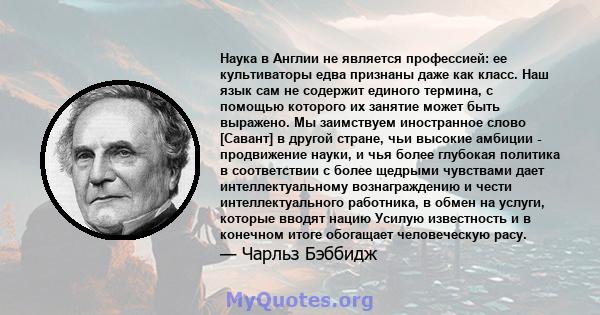 Наука в Англии не является профессией: ее культиваторы едва признаны даже как класс. Наш язык сам не содержит единого термина, с помощью которого их занятие может быть выражено. Мы заимствуем иностранное слово [Савант]