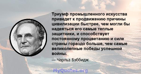 Триумф промышленного искусства приведет к продвижению причины цивилизации быстрее, чем могли бы надеяться его самые теплые защитники, и способствует постоянному процветанию и силе страны гораздо больше, чем самые