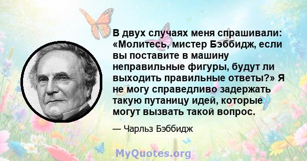 В двух случаях меня спрашивали: «Молитесь, мистер Бэббидж, если вы поставите в машину неправильные фигуры, будут ли выходить правильные ответы?» Я не могу справедливо задержать такую ​​путаницу идей, которые могут