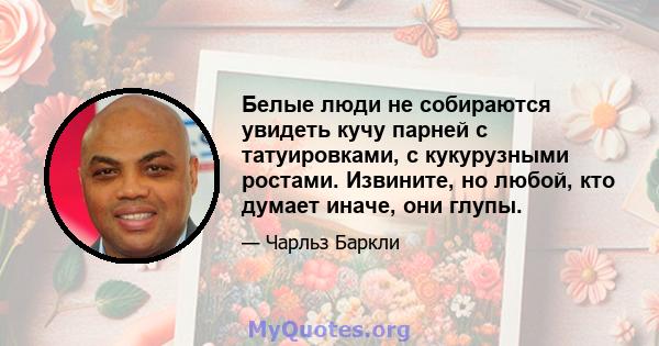 Белые люди не собираются увидеть кучу парней с татуировками, с кукурузными ростами. Извините, но любой, кто думает иначе, они глупы.