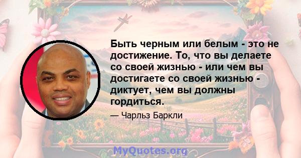 Быть черным или белым - это не достижение. То, что вы делаете со своей жизнью - или чем вы достигаете со своей жизнью - диктует, чем вы должны гордиться.