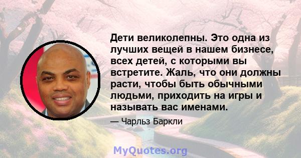 Дети великолепны. Это одна из лучших вещей в нашем бизнесе, всех детей, с которыми вы встретите. Жаль, что они должны расти, чтобы быть обычными людьми, приходить на игры и называть вас именами.