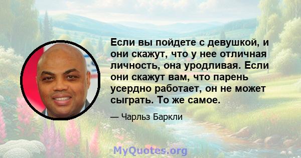 Если вы пойдете с девушкой, и они скажут, что у нее отличная личность, она уродливая. Если они скажут вам, что парень усердно работает, он не может сыграть. То же самое.